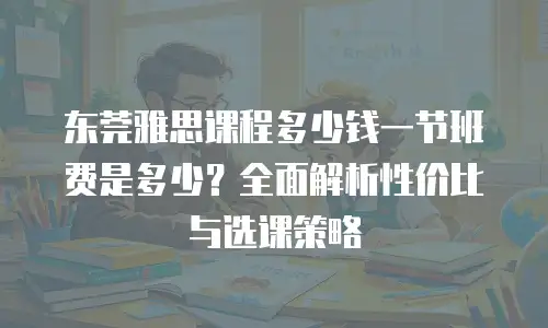 东莞雅思课程多少钱一节班费是多少？全面解析性价比与选课策略