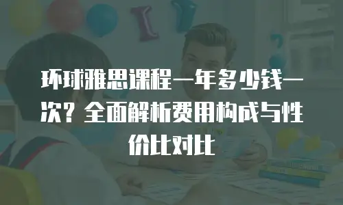 环球雅思课程一年多少钱一次？全面解析费用构成与性价比对比