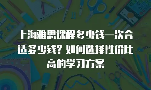 上海雅思课程多少钱一次合适多少钱？如何选择性价比高的学习方案