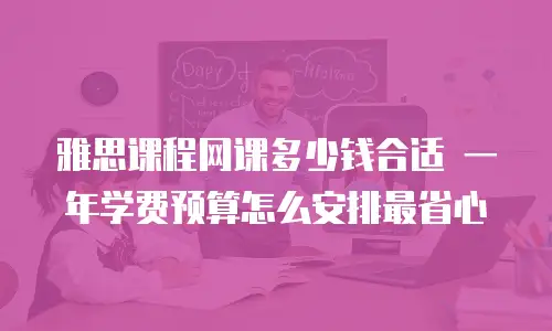 雅思课程网课多少钱合适 一年学费预算怎么安排最省心