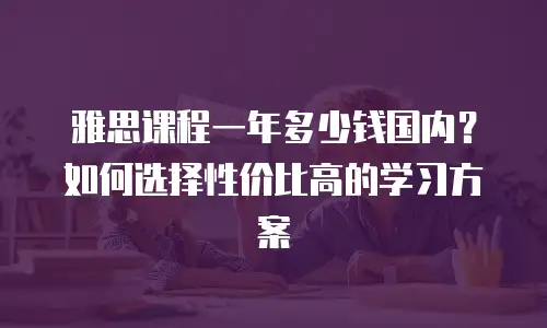 雅思课程一年多少钱国内？如何选择性价比高的学习方案