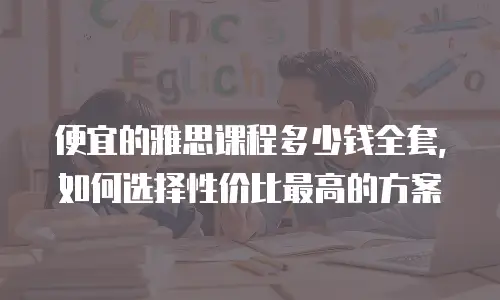 便宜的雅思课程多少钱全套，如何选择性价比最高的方案