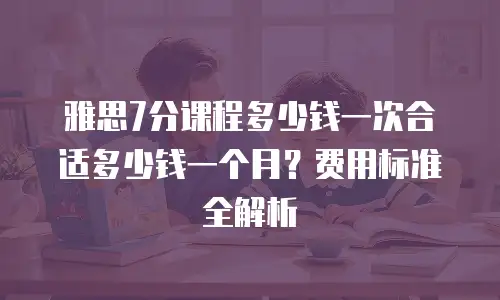 雅思7分课程多少钱一次合适多少钱一个月？费用标准全解析