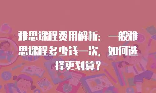 雅思课程费用解析：一般雅思课程多少钱一次，如何选择更划算？