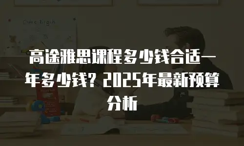 高途雅思课程多少钱合适一年多少钱？2025年最新预算分析