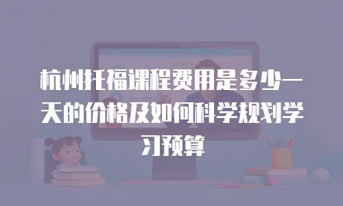 杭州托福课程费用是多少一天的价格及如何科学规划学习预算