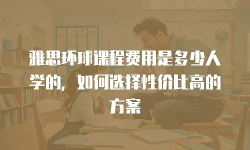 雅思环球课程费用是多少人学的，如何选择性价比高的方案