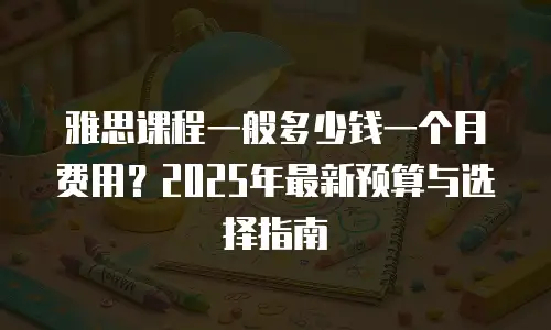 雅思课程一般多少钱一个月费用？2025年最新预算与选择指南