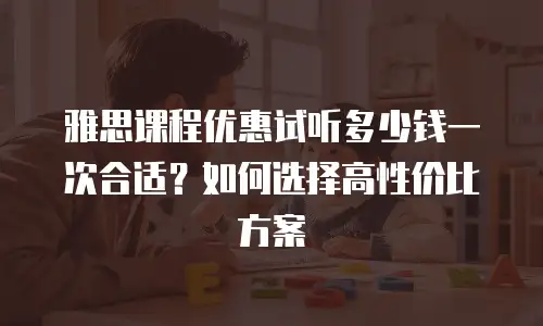 雅思课程优惠试听多少钱一次合适？如何选择高性价比方案