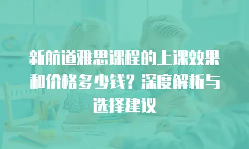 新航道雅思课程的上课效果和价格多少钱？深度解析与选择建议