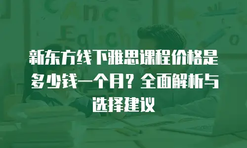 新东方线下雅思课程价格是多少钱一个月？全面解析与选择建议