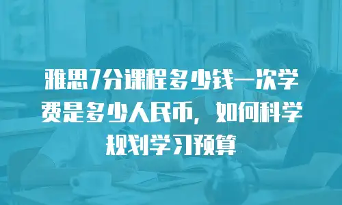 雅思7分课程多少钱一次学费是多少人民币，如何科学规划学习预算