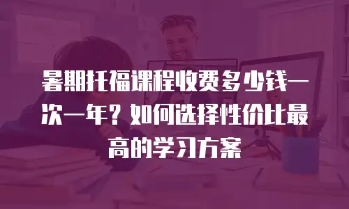 暑期托福课程收费多少钱一次一年？如何选择性价比最高的学习方案