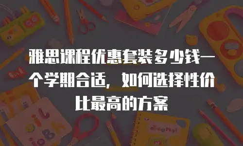 雅思课程优惠套装多少钱一个学期合适，如何选择性价比最高的方案