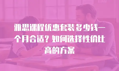 雅思课程优惠套装多少钱一个月合适？如何选择性价比高的方案