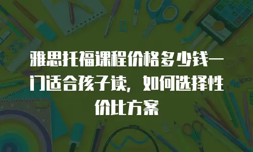 雅思托福课程价格多少钱一门适合孩子读，如何选择性价比方案