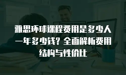 雅思环球课程费用是多少人一年多少钱？全面解析费用结构与性价比