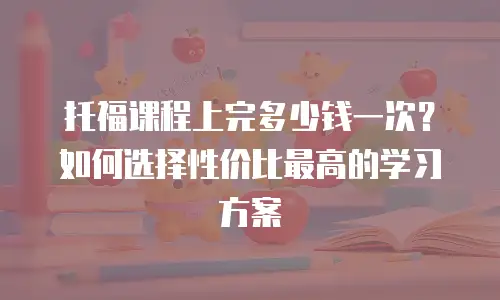 托福课程上完多少钱一次？如何选择性价比最高的学习方案