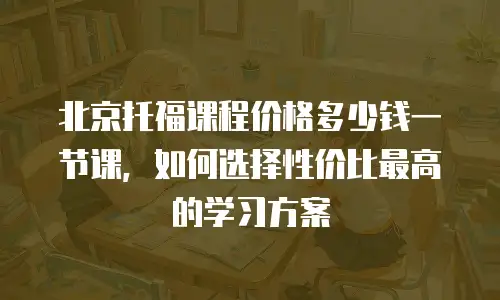 北京托福课程价格多少钱一节课，如何选择性价比最高的学习方案