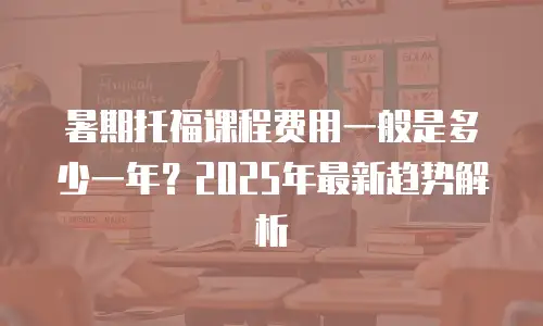 暑期托福课程费用一般是多少一年？2025年最新趋势解析
