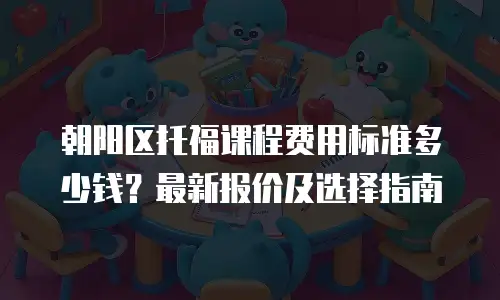朝阳区托福课程费用标准多少钱？最新报价及选择指南