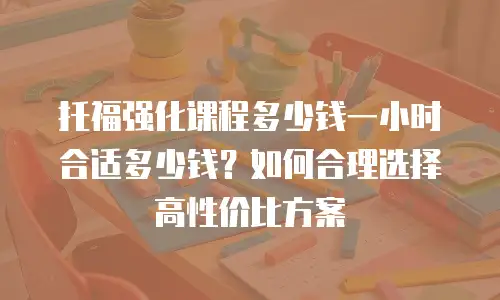 托福强化课程多少钱一小时合适多少钱？如何合理选择高性价比方案