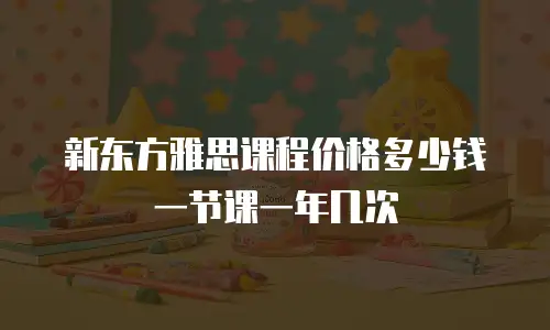 新东方雅思课程价格多少钱一节课一年几次
