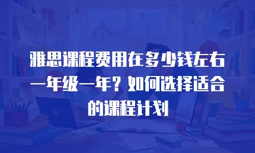 雅思课程费用在多少钱左右一年级一年？如何选择适合的课程计划