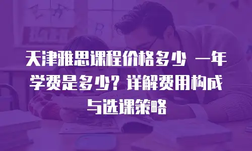 天津雅思课程价格多少 一年学费是多少？详解费用构成与选课策略