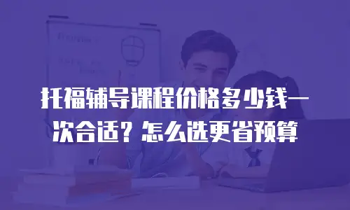 托福辅导课程价格多少钱一次合适？怎么选更省预算