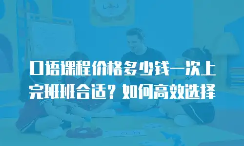 口语课程价格多少钱一次上完班班合适？如何高效选择