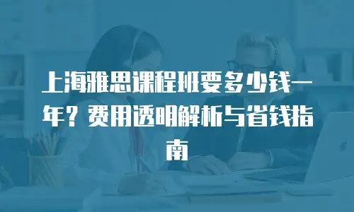 上海雅思课程班要多少钱一年？费用透明解析与省钱指南