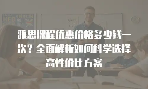 雅思课程优惠价格多少钱一次？全面解析如何科学选择高性价比方案