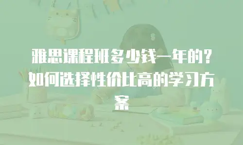 雅思课程班多少钱一年的？如何选择性价比高的学习方案