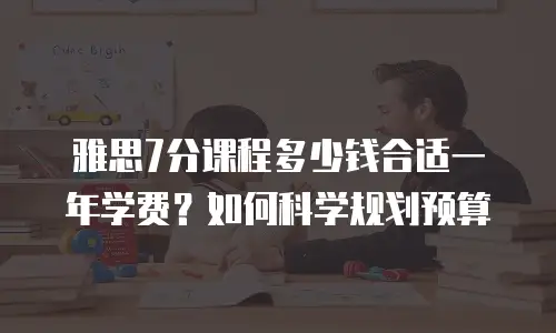 雅思7分课程多少钱合适一年学费？如何科学规划预算
