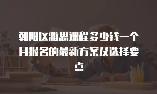 朝阳区雅思课程多少钱一个月报名的最新方案及选择要点