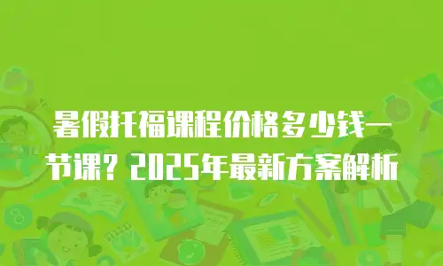 暑假托福课程价格多少钱一节课？2025年最新方案解析