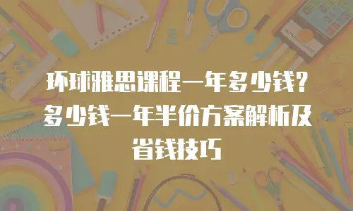 环球雅思课程一年多少钱？多少钱一年半价方案解析及省钱技巧