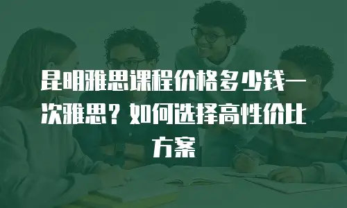 昆明雅思课程价格多少钱一次雅思？如何选择高性价比方案