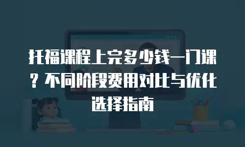 托福课程上完多少钱一门课？不同阶段费用对比与优化选择指南