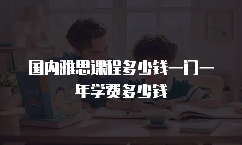 国内雅思课程多少钱一门一年学费多少钱