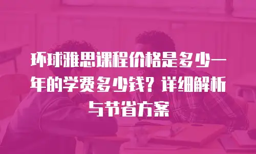 环球雅思课程价格是多少一年的学费多少钱？详细解析与节省方案