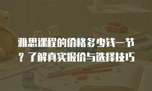 雅思课程的价格多少钱一节？了解真实报价与选择技巧
