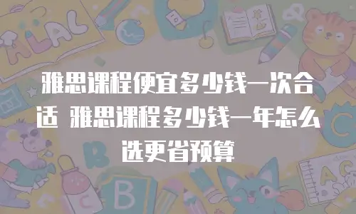 雅思课程便宜多少钱一次合适 雅思课程多少钱一年怎么选更省预算
