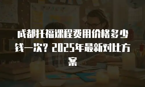 成都托福课程费用价格多少钱一次？2025年最新对比方案