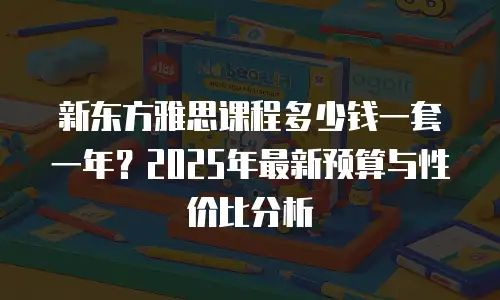 新东方雅思课程多少钱一套一年？2025年最新预算与性价比分析