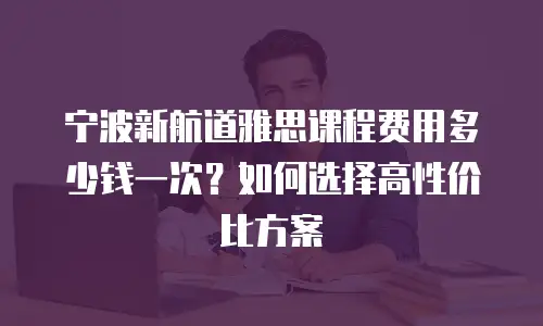 宁波新航道雅思课程费用多少钱一次？如何选择高性价比方案