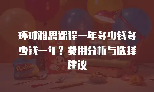 环球雅思课程一年多少钱多少钱一年？费用分析与选择建议