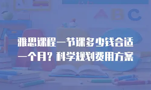 雅思课程一节课多少钱合适一个月？科学规划费用方案