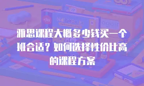 雅思课程大概多少钱买一个班合适？如何选择性价比高的课程方案